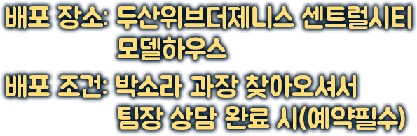 배포 장소: 두산위브더제니스 센트럴시티 모델하우스 | 배포 조건: 박소라 과장 찾아오셔서 팀장 상담 완료 시(예약필수)