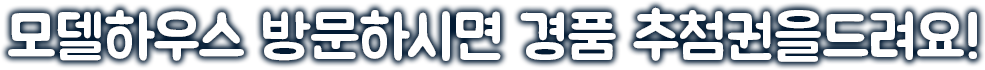 모델하우스 방문하시면 경품 추첨권을드려요!