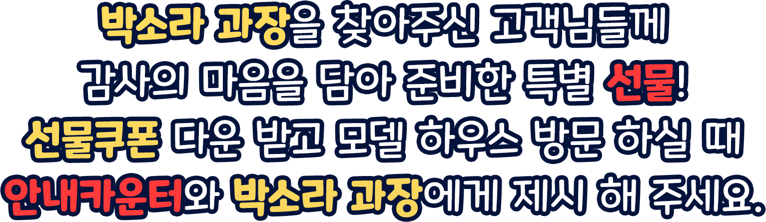 박소라 과장을 찾아주신 고객님들께 감사의 마음을 담아 준비한 특별 선물! 선물쿠폰 다운 받고 모델 하우스 방문 하실 때 안내카운터와 박소라 과장에게 제시 해 주세요.