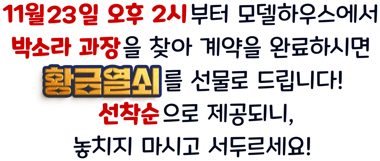  11월 23일 오후 2시부터 모델하우스에서 박소라 과장을 찾아 계약을 완료하시면 황금열쇠를 선물로 드립니다!