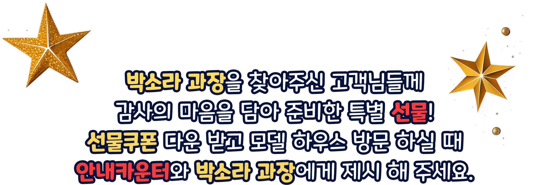 박소라 과장을 찾아주신 고객님들께 감사의 마음을 담아 준비한 특별 선물! 선물쿠폰 다운 받고 모델 하우스 방문 하실 때 안내카운터와 박소라 과장에게 제시 해 주세요.